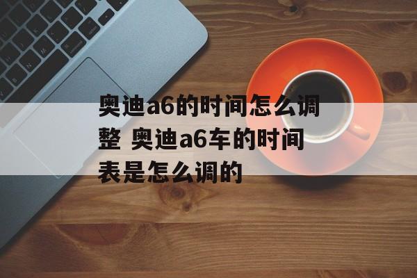 奥迪a6的时间怎么调整 奥迪a6车的时间表是怎么调的-第1张图片-