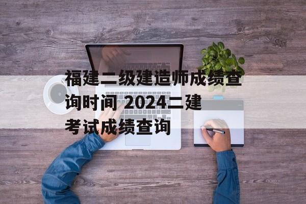 福建二级建造师成绩查询时间 2024二建考试成绩查询-第1张图片-