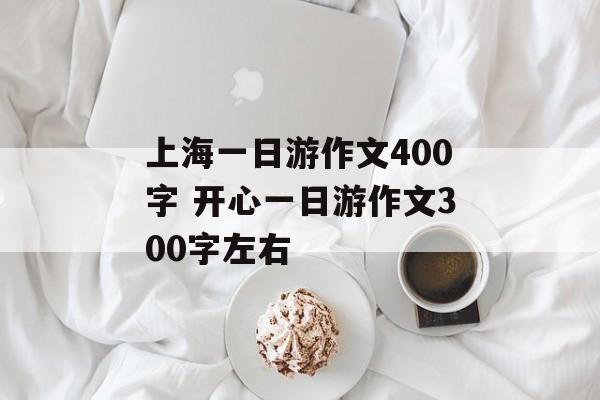 上海一日游作文400字 开心一日游作文300字左右-第1张图片-