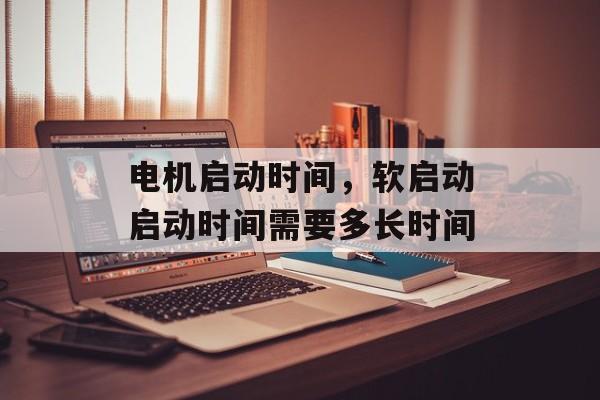 电机启动时间，软启动启动时间需要多长时间-第1张图片-