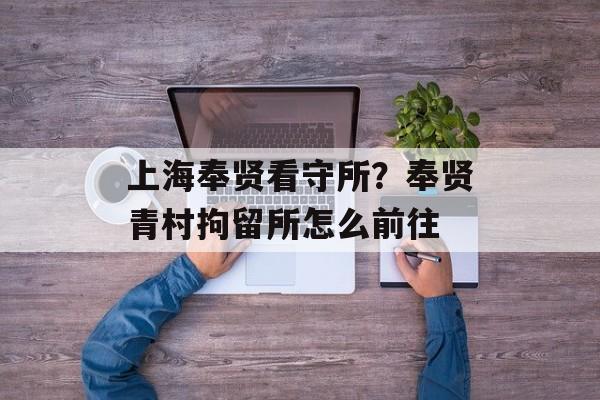 上海奉贤看守所？奉贤青村拘留所怎么前往-第1张图片-