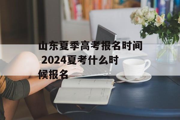 山东夏季高考报名时间 2024夏考什么时候报名-第1张图片-