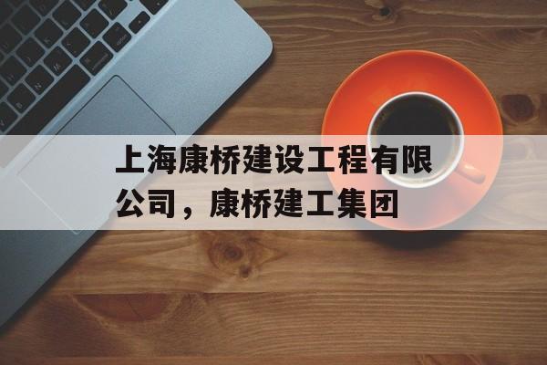 上海康桥建设工程有限公司，康桥建工集团-第1张图片-