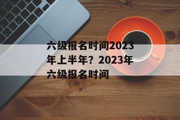 六级报名时间2023年上半年？2023年六级报名时间-第1张图片-