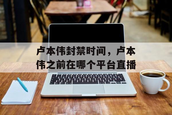 卢本伟封禁时间，卢本伟之前在哪个平台直播-第1张图片-