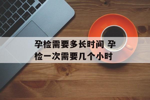 孕检需要多长时间 孕检一次需要几个小时-第1张图片-
