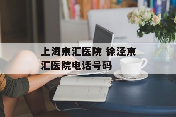 上海京汇医院 徐泾京汇医院电话号码-第1张图片-