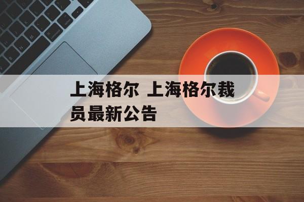 上海格尔 上海格尔裁员最新公告-第1张图片-