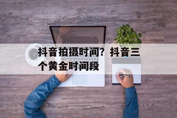 抖音拍摄时间？抖音三个黄金时间段-第1张图片-