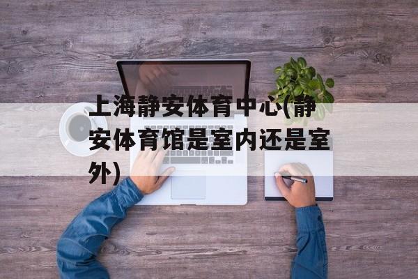 上海静安体育中心(静安体育馆是室内还是室外)-第1张图片-