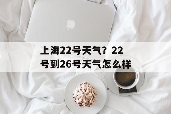 上海22号天气？22号到26号天气怎么样-第1张图片-