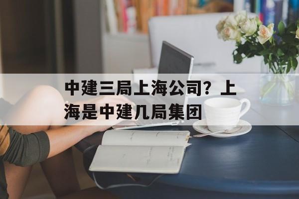 中建三局上海公司？上海是中建几局集团-第1张图片-