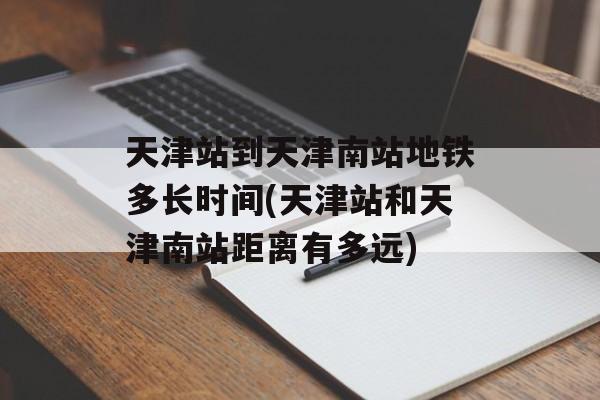 天津站到天津南站地铁多长时间(天津站和天津南站距离有多远)-第1张图片-