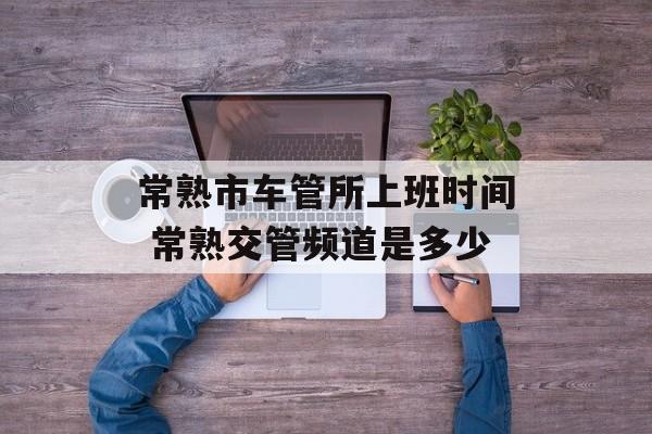 常熟市车管所上班时间 常熟交管频道是多少-第1张图片-