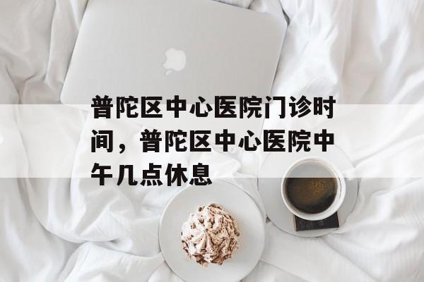 普陀区中心医院门诊时间，普陀区中心医院中午几点休息-第1张图片-