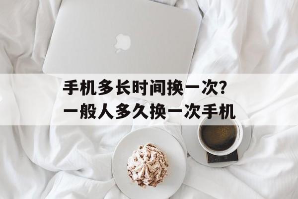 手机多长时间换一次？一般人多久换一次手机-第1张图片-