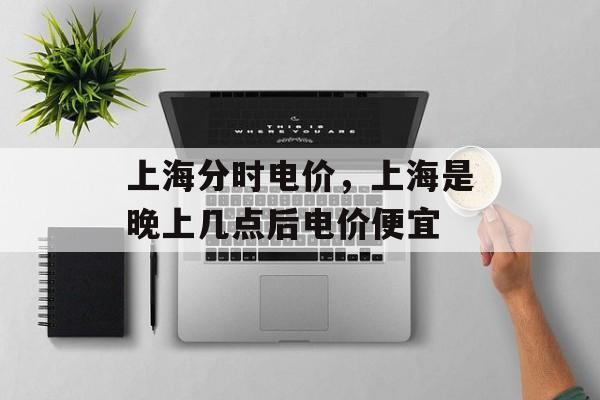 上海分时电价，上海是晚上几点后电价便宜-第1张图片-