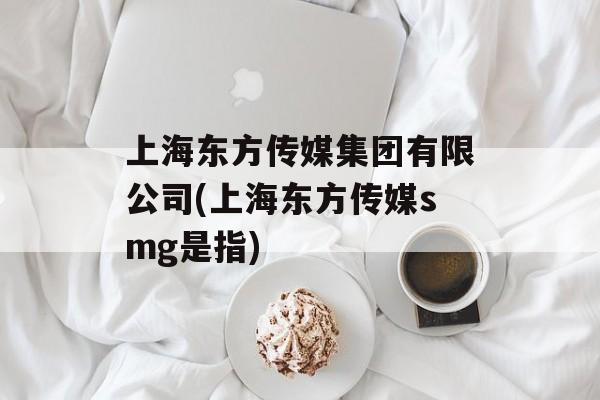 上海东方传媒集团有限公司(上海东方传媒smg是指)-第1张图片-