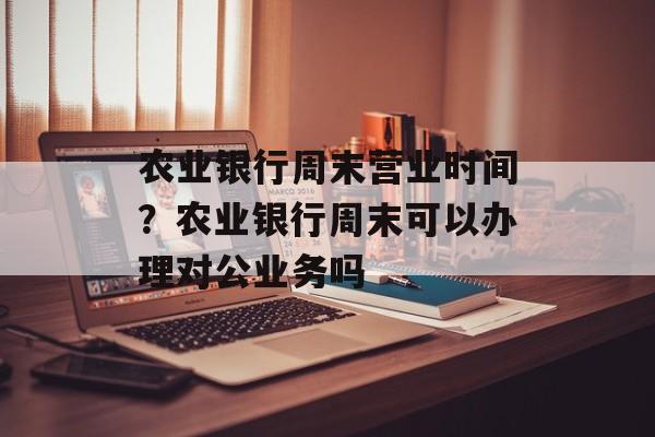 农业银行周末营业时间？农业银行周末可以办理对公业务吗-第1张图片-
