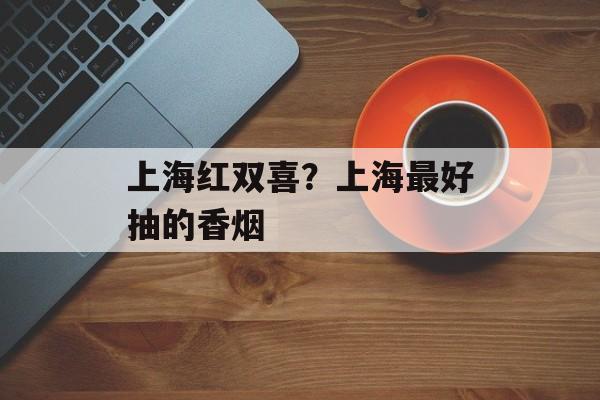 上海红双喜？上海最好抽的香烟-第1张图片-