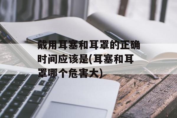戴用耳塞和耳罩的正确时间应该是(耳塞和耳罩哪个危害大)-第1张图片-