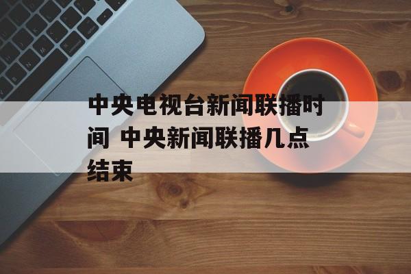中央电视台新闻联播时间 中央新闻联播几点结束-第1张图片-