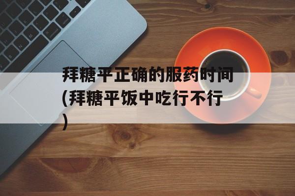 拜糖平正确的服药时间(拜糖平饭中吃行不行)-第1张图片-