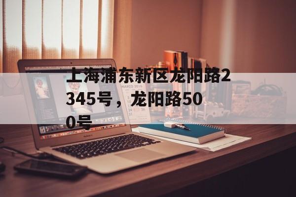 上海浦东新区龙阳路2345号，龙阳路500号-第1张图片-