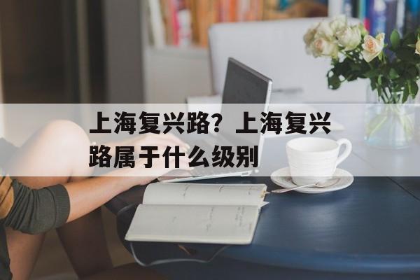 上海复兴路？上海复兴路属于什么级别-第1张图片-