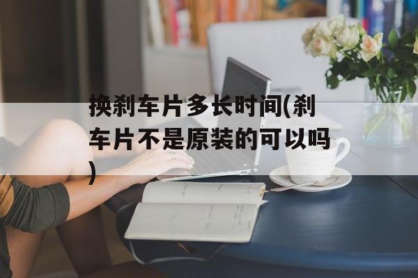 换刹车片多长时间(刹车片不是原装的可以吗)-第1张图片-