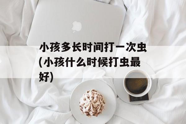 小孩多长时间打一次虫(小孩什么时候打虫最好)-第1张图片-