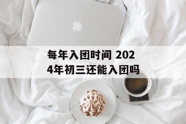 每年入团时间 2024年初三还能入团吗-第1张图片-