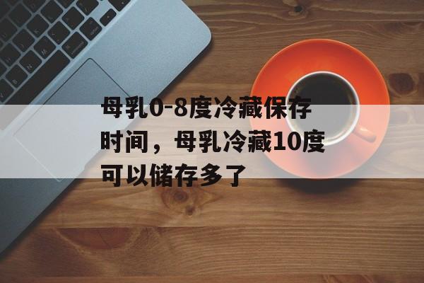 母乳0-8度冷藏保存时间，母乳冷藏10度可以储存多了-第1张图片-
