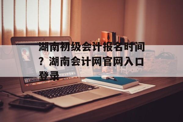 湖南初级会计报名时间？湖南会计网官网入口登录-第1张图片-