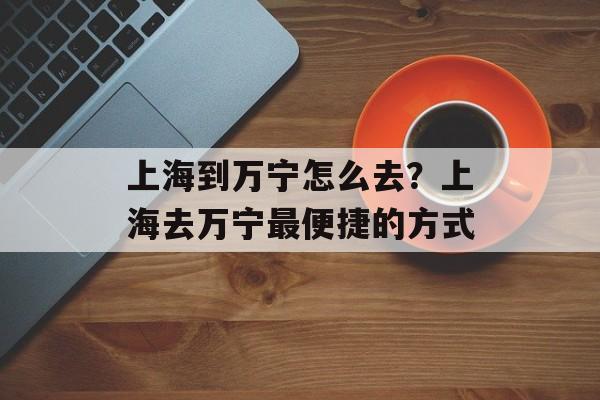 上海到万宁怎么去？上海去万宁最便捷的方式-第1张图片-