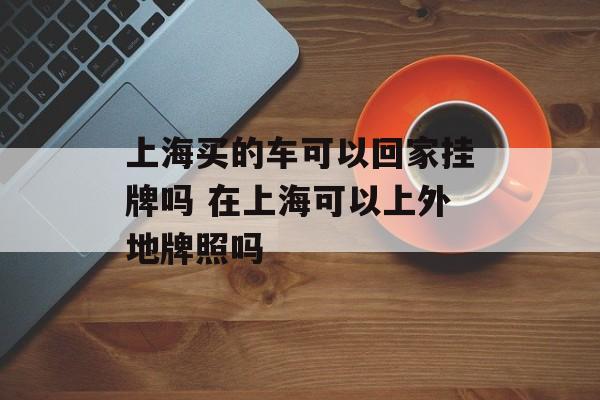 上海买的车可以回家挂牌吗 在上海可以上外地牌照吗-第1张图片-