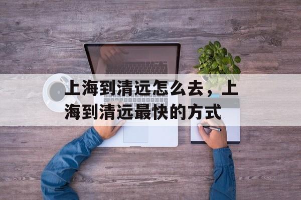 上海到清远怎么去，上海到清远最快的方式-第1张图片-
