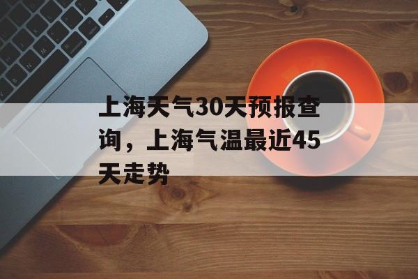 上海天气30天预报查询，上海气温最近45天走势-第1张图片-
