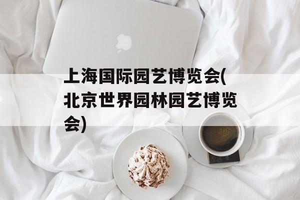 上海国际园艺博览会(北京世界园林园艺博览会)-第1张图片-