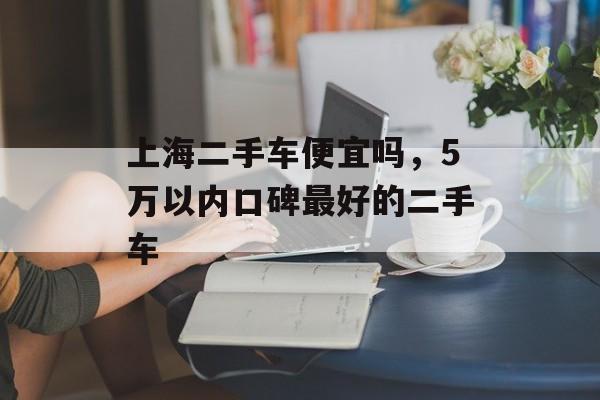 上海二手车便宜吗，5万以内口碑最好的二手车-第1张图片-