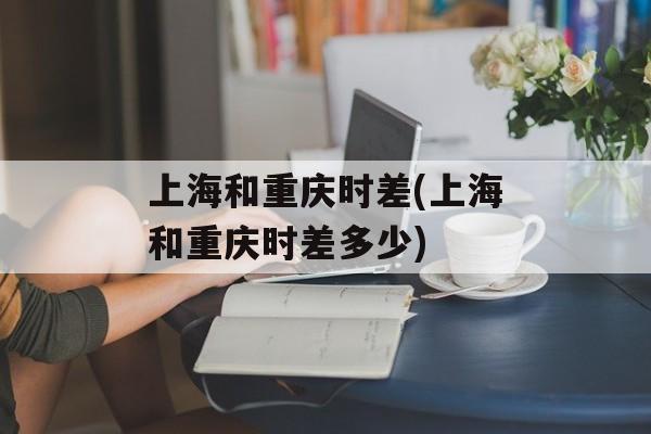 上海和重庆时差(上海和重庆时差多少)-第1张图片-