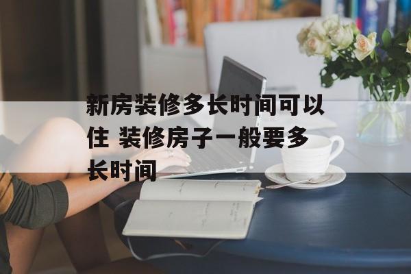 新房装修多长时间可以住 装修房子一般要多长时间-第1张图片-