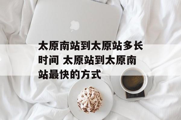 太原南站到太原站多长时间 太原站到太原南站最快的方式-第1张图片-