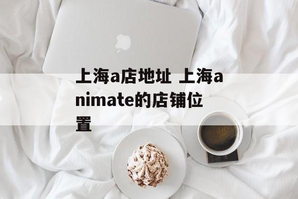 上海a店地址 上海animate的店铺位置-第1张图片-