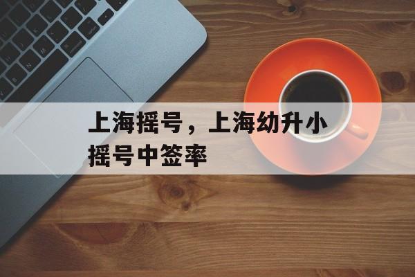 上海摇号，上海幼升小摇号中签率-第1张图片-