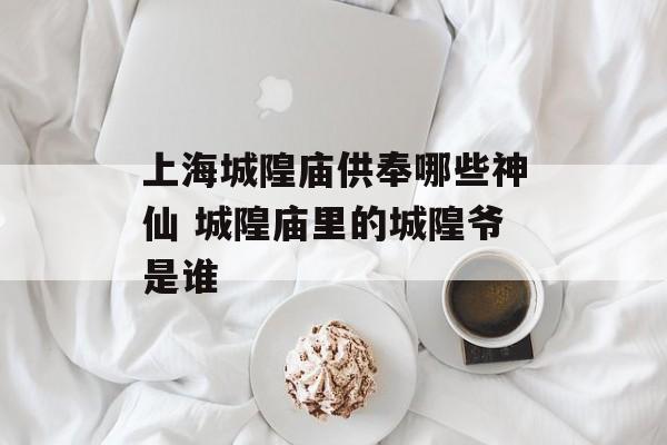 上海城隍庙供奉哪些神仙 城隍庙里的城隍爷是谁-第1张图片-