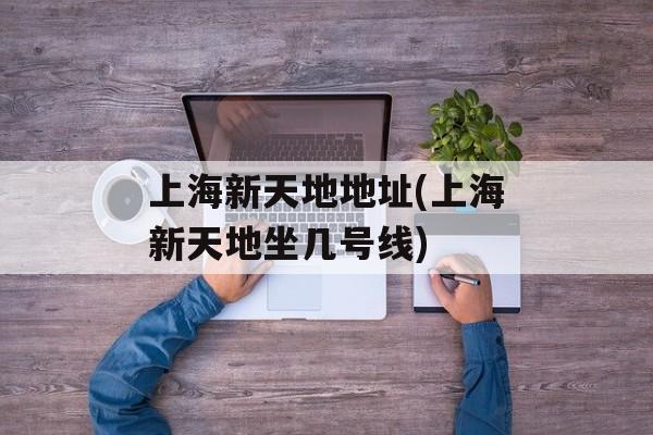 上海新天地地址(上海新天地坐几号线)-第1张图片-