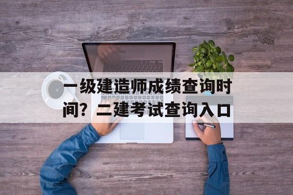 一级建造师成绩查询时间？二建考试查询入口-第1张图片-