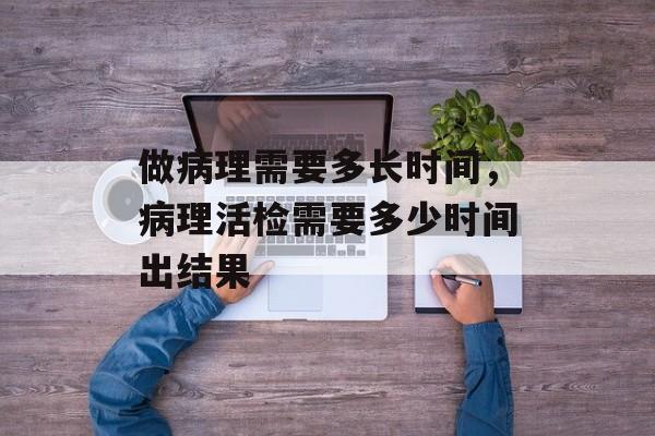 做病理需要多长时间，病理活检需要多少时间出结果-第1张图片-