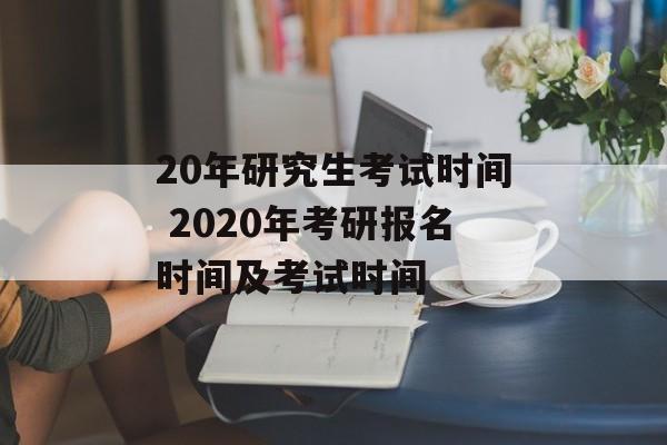 20年研究生考试时间 2020年考研报名时间及考试时间-第1张图片-